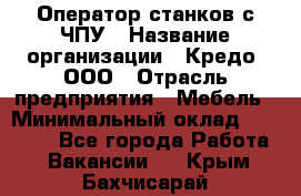 Оператор станков с ЧПУ › Название организации ­ Кредо, ООО › Отрасль предприятия ­ Мебель › Минимальный оклад ­ 60 000 - Все города Работа » Вакансии   . Крым,Бахчисарай